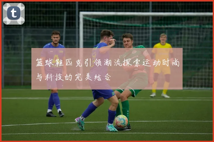 篮球鞋匹克引领潮流探索运动时尚与科技的完美结合