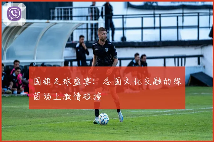 国旗足球盛宴：各国文化交融的绿茵场上激情碰撞