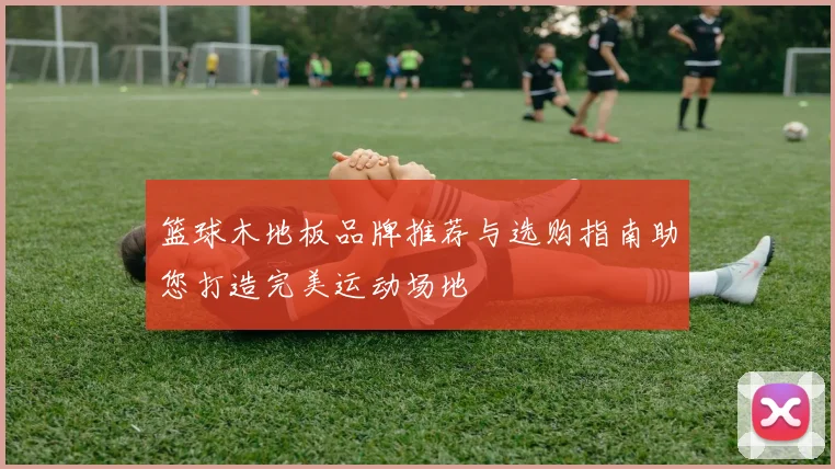 篮球木地板品牌推荐与选购指南助您打造完美运动场地