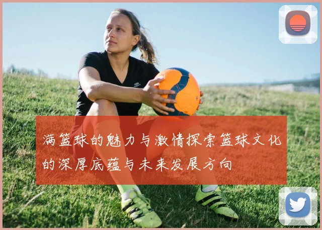 满篮球的魅力与激情探索篮球文化的深厚底蕴与未来发展方向